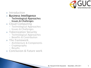    Introduction
   Business Intelligence
    ◦ Technological Approaches
    ◦ Issues & Challenges
   Cloud Computing
    ◦ Technological Approaches
    ◦ Issues & Challenges
   Tokenization Security
    ◦ Technological Approaches
    ◦ Benefits & Contribution
   The framework
    ◦ Architecture & Components
    ◦ Cryptography
    ◦ Results
   Conclusion & Future work




                                  By: Hossam El-Din Hassanien   December, 27th 2011   5
 