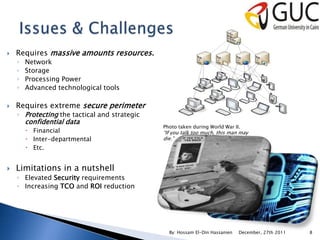    Requires massive amounts resources.
    ◦   Network
    ◦   Storage
    ◦   Processing Power
    ◦   Advanced technological tools

   Requires extreme secure perimeter
    ◦ Protecting the tactical and strategic
        confidential data
                                              Photo taken during World War II.
         Financial                           “If you talk too much, this man may
         Inter-departmental                  die.”
         Etc.


   Limitations in a nutshell
    ◦ Elevated Security requirements
    ◦ Increasing TCO and ROI reduction




                                                By: Hossam El-Din Hassanien   December, 27th 2011   8
 