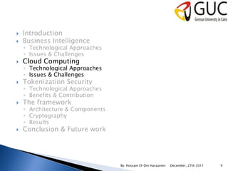    Introduction
   Business Intelligence
    ◦ Technological Approaches
    ◦ Issues & Challenges
   Cloud Computing
    ◦ Technological Approaches
    ◦ Issues & Challenges
   Tokenization Security
    ◦ Technological Approaches
    ◦ Benefits & Contribution
   The framework
    ◦ Architecture & Components
    ◦ Cryptography
    ◦ Results
   Conclusion & Future work




                                  By: Hossam El-Din Hassanien   December, 27th 2011   9
 