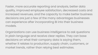 Faster, more accurate reporting and analysis, better data
quality, improved employee satisfaction, decreased costs and
increased revenues, and the capacity to make better business
decisions are just a few of the many advantages businesses
can experience after incorporating BI into their business
models.
Organizations can use business intelligence to ask questions
in plain language and receive clear replies. They can base
decisions on what their company data is saying them,
whether it relates to production, supply chain, customers, or
market trends, rather than relying best estimates.
 