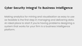 Cyber Security Integral To Business Intelligence
Making analytics for mining and visualisation as easy to use
as feasible is the first step in managing and delivering data.
An ideal place to start if you're having problems designing a
system that works for your firm is a business intelligence
platform.
 