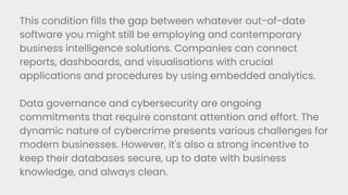 This condition fills the gap between whatever out-of-date
software you might still be employing and contemporary
business intelligence solutions. Companies can connect
reports, dashboards, and visualisations with crucial
applications and procedures by using embedded analytics.
Data governance and cybersecurity are ongoing
commitments that require constant attention and effort. The
dynamic nature of cybercrime presents various challenges for
modern businesses. However, it's also a strong incentive to
keep their databases secure, up to date with business
knowledge, and always clean.
 