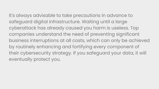 It's always advisable to take precautions in advance to
safeguard digital infrastructure. Waiting until a large
cyberattack has already caused you harm is useless. Top
companies understand the need of preventing significant
business interruptions at all costs, which can only be achieved
by routinely enhancing and fortifying every component of
their cybersecurity strategy. If you safeguard your data, it will
eventually protect you.
 