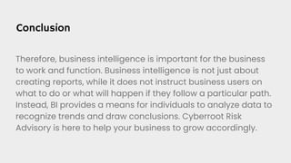 Conclusion
Therefore, business intelligence is important for the business
to work and function. Business intelligence is not just about
creating reports, while it does not instruct business users on
what to do or what will happen if they follow a particular path.
Instead, BI provides a means for individuals to analyze data to
recognize trends and draw conclusions. Cyberroot Risk
Advisory is here to help your business to grow accordingly.
 