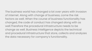 The business world has changed a lot over years with invasion
of internet. Along with change of business, come the risk
factors as well. When the course of business functionality has
changed, the code of conduct has changed along with as
well.Therefore the procedural infrastructure needs to be
change as well. Business intelligence depicts the technical
and procedural infrastructure that store, collects and analyzes
the data necessary for company’s functionality.
 