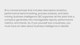BI is a broad phrase that includes descriptive analytics,
performance benchmarking, process analysis, and data
mining. Business intelligence (BI) organizes all the data that a
company generates into manageable reports, performance
metrics, and trends. So, if you yourself own a business, you
must have an idea about business intelligence in details.
 