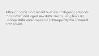 Although some more recent business intelligence solutions
may extract and ingest raw data directly using tools like
Hadoop, data warehouses are still frequently the preferred
data source.
 