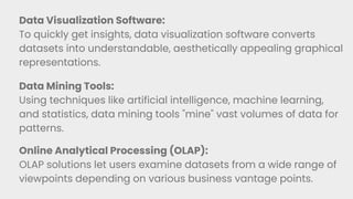 Data Visualization Software:
To quickly get insights, data visualization software converts
datasets into understandable, aesthetically appealing graphical
representations.
Data Mining Tools:
Using techniques like artificial intelligence, machine learning,
and statistics, data mining tools "mine" vast volumes of data for
patterns.
Online Analytical Processing (OLAP):
OLAP solutions let users examine datasets from a wide range of
viewpoints depending on various business vantage points.
 