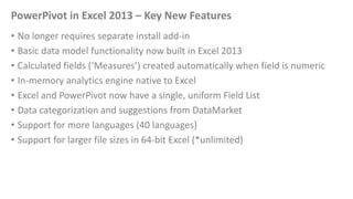 PowerPivot in Excel 2013 – Key New Features
• No longer requires separate install add-in
• Basic data model functionality ...