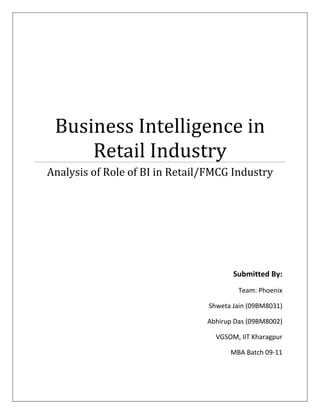 Business Intelligence in
     Retail Industry
Analysis of Role of BI in Retail/FMCG Industry




                                       Submitted By:
                                         Team: Phoenix

                                Shweta Jain (09BM8031)

                                Abhirup Das (09BM8002)

                                  VGSOM, IIT Kharagpur

                                      MBA Batch 09-11
 
