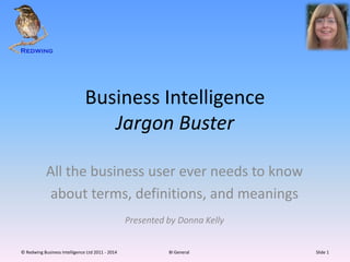Business Intelligence
Jargon Buster
All the business user ever needs to know
about terms, definitions, and meanings
Presented by Donna Kelly
© Redwing Business Intelligence Ltd 2011 - 2014 BI General Slide 1
 