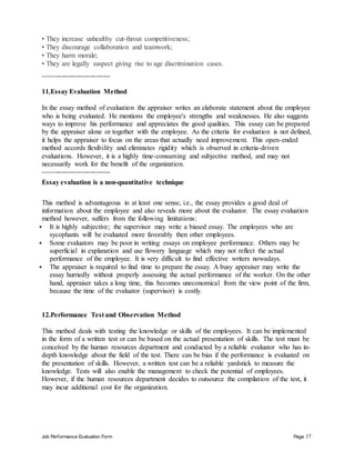 Job Performance Evaluation Form Page 17
• They increase unhealthy cut-throat competitiveness;
• They discourage collaboration and teamwork;
• They harm morale;
• They are legally suspect giving rise to age discrimination cases.
-----------------------------
11.Essay Evaluation Method
In the essay method of evaluation the appraiser writes an elaborate statement about the employee
who is being evaluated. He mentions the employee's strengths and weaknesses. He also suggests
ways to improve his performance and appreciates the good qualities. This essay can be prepared
by the appraiser alone or together with the employee. As the criteria for evaluation is not defined,
it helps the appraiser to focus on the areas that actually need improvement. This open-ended
method accords flexibility and eliminates rigidity which is observed in criteria-driven
evaluations. However, it is a highly time-consuming and subjective method, and may not
necessarily work for the benefit of the organization.
-----------------------------
Essay evaluation is a non-quantitative technique
This method is advantageous in at least one sense, i.e., the essay provides a good deal of
information about the employee and also reveals more about the evaluator. The essay evaluation
method however, suffers from the following limitations:
 It is highly subjective; the supervisor may write a biased essay. The employees who are
sycophants will be evaluated more favorably then other employees.
 Some evaluators may be poor in writing essays on employee performance. Others may be
superficial in explanation and use flowery language which may not reflect the actual
performance of the employee. It is very difficult to find effective writers nowadays.
 The appraiser is required to find time to prepare the essay. A busy appraiser may write the
essay hurriedly without properly assessing the actual performance of the worker. On the other
hand, appraiser takes a long time, this becomes uneconomical from the view point of the firm,
because the time of the evaluator (supervisor) is costly.
12.Performance Test and Observation Method
This method deals with testing the knowledge or skills of the employees. It can be implemented
in the form of a written test or can be based on the actual presentation of skills. The test must be
conceived by the human resources department and conducted by a reliable evaluator who has in-
depth knowledge about the field of the test. There can be bias if the performance is evaluated on
the presentation of skills. However, a written test can be a reliable yardstick to measure the
knowledge. Tests will also enable the management to check the potential of employees.
However, if the human resources department decides to outsource the compilation of the test, it
may incur additional cost for the organization.
 