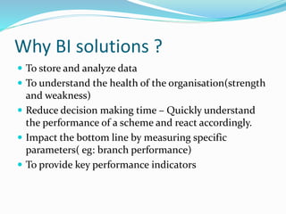 Why BI solutions ?
 To store and analyze data
 To understand the health of the organisation(strength
and weakness)
 Reduce decision making time – Quickly understand
the performance of a scheme and react accordingly.
 Impact the bottom line by measuring specific
parameters( eg: branch performance)
 To provide key performance indicators
 