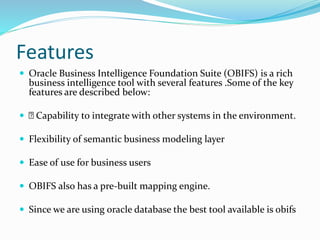 Features
 Oracle Business Intelligence Foundation Suite (OBIFS) is a rich
business intelligence tool with several features .Some of the key
features are described below:
 Capability to integrate with other systems in the environment.
 Flexibility of semantic business modeling layer
 Ease of use for business users
 OBIFS also has a pre-built mapping engine.
 Since we are using oracle database the best tool available is obifs
 