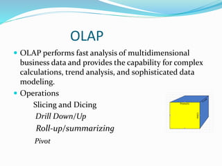 OLAP
 OLAP performs fast analysis of multidimensional
business data and provides the capability for complex
calculations, trend analysis, and sophisticated data
modeling.
 Operations
Slicing and Dicing
Drill Down/Up
Roll-up/summarizing
Pivot
 