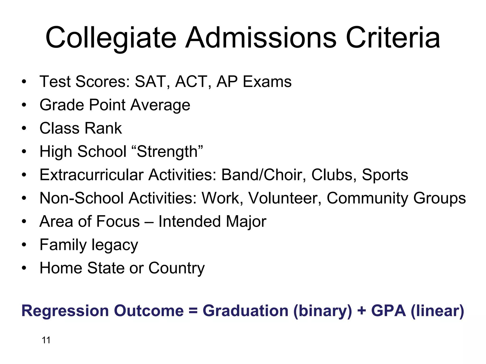 Collegiate Admissions Criteria
• Test Scores: SAT, ACT, AP Exams
• Grade Point Average
• Class Rank
• High School “Strength”
• Extracurricular Activities: Band/Choir, Clubs, Sports
• Non-School Activities: Work, Volunteer, Community Groups
• Area of Focus – Intended Major
• Family legacy
• Home State or Country
Regression Outcome = Graduation (binary) + GPA (linear)
11
 