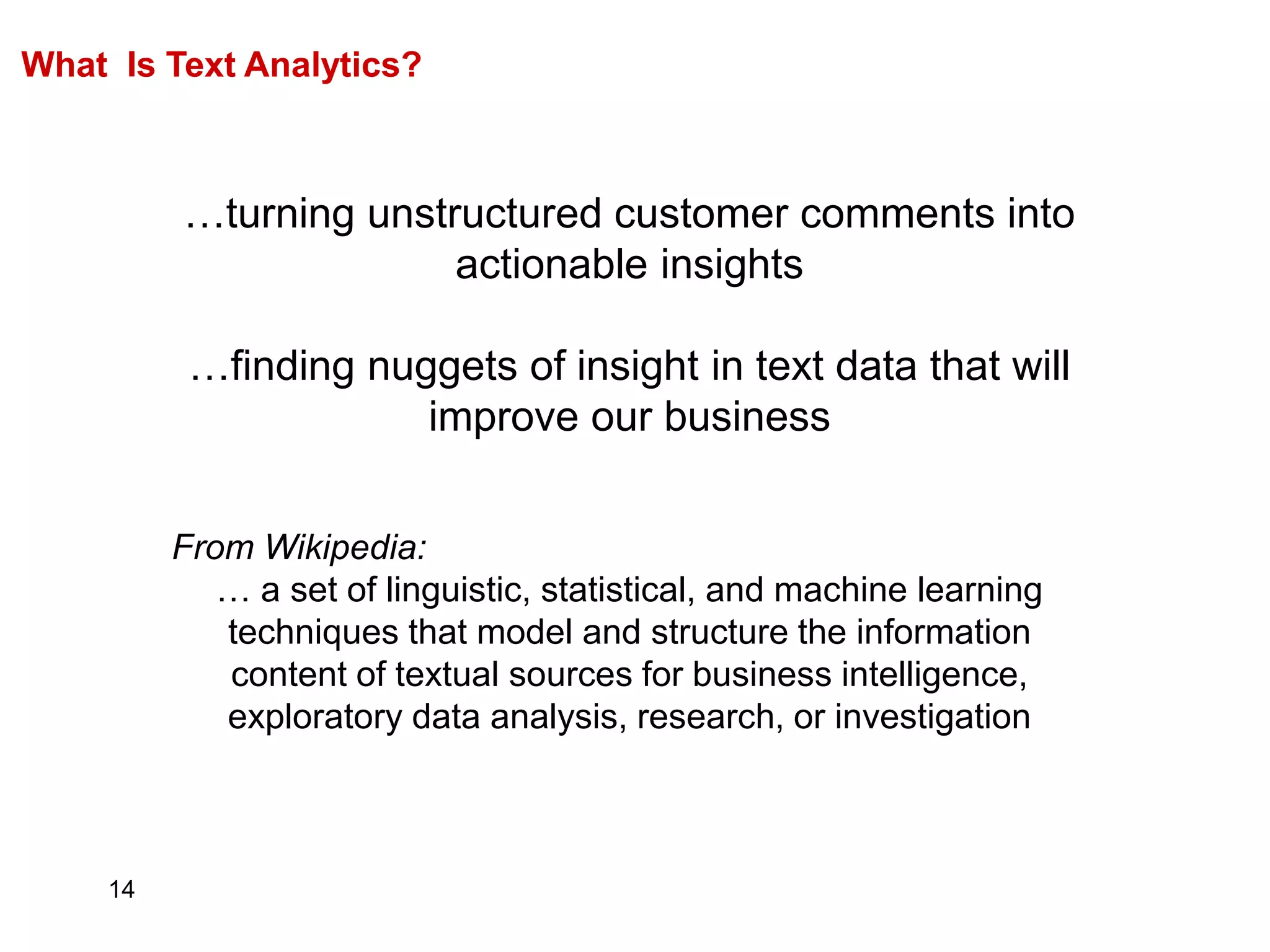 14
What Is Text Analytics?
…turning unstructured customer comments into
actionable insights
…finding nuggets of insight in text data that will
improve our business
From Wikipedia:
… a set of linguistic, statistical, and machine learning
techniques that model and structure the information
content of textual sources for business intelligence,
exploratory data analysis, research, or investigation
 