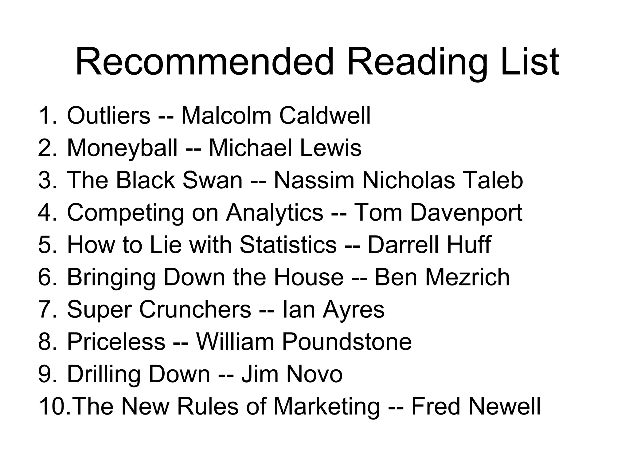 Recommended Reading List
1. Outliers -- Malcolm Caldwell
2. Moneyball -- Michael Lewis
3. The Black Swan -- Nassim Nicholas Taleb
4. Competing on Analytics -- Tom Davenport
5. How to Lie with Statistics -- Darrell Huff
6. Bringing Down the House -- Ben Mezrich
7. Super Crunchers -- Ian Ayres
8. Priceless -- William Poundstone
9. Drilling Down -- Jim Novo
10.The New Rules of Marketing -- Fred Newell
 