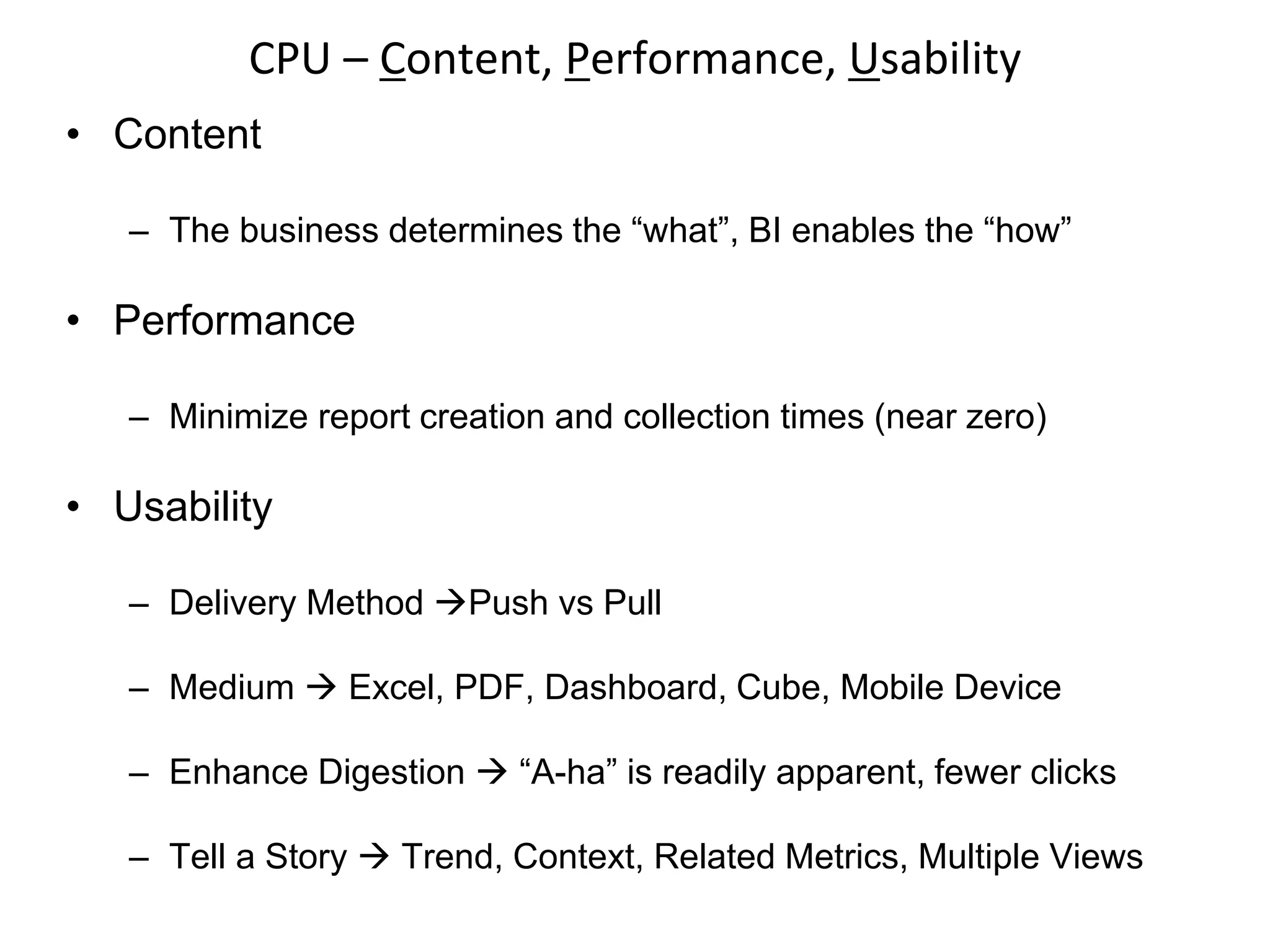 • Content
– The business determines the “what”, BI enables the “how”
• Performance
– Minimize report creation and collection times (near zero)
• Usability
– Delivery Method Push vs Pull
– Medium  Excel, PDF, Dashboard, Cube, Mobile Device
– Enhance Digestion  “A-ha” is readily apparent, fewer clicks
– Tell a Story  Trend, Context, Related Metrics, Multiple Views
CPU – Content, Performance, Usability
 
