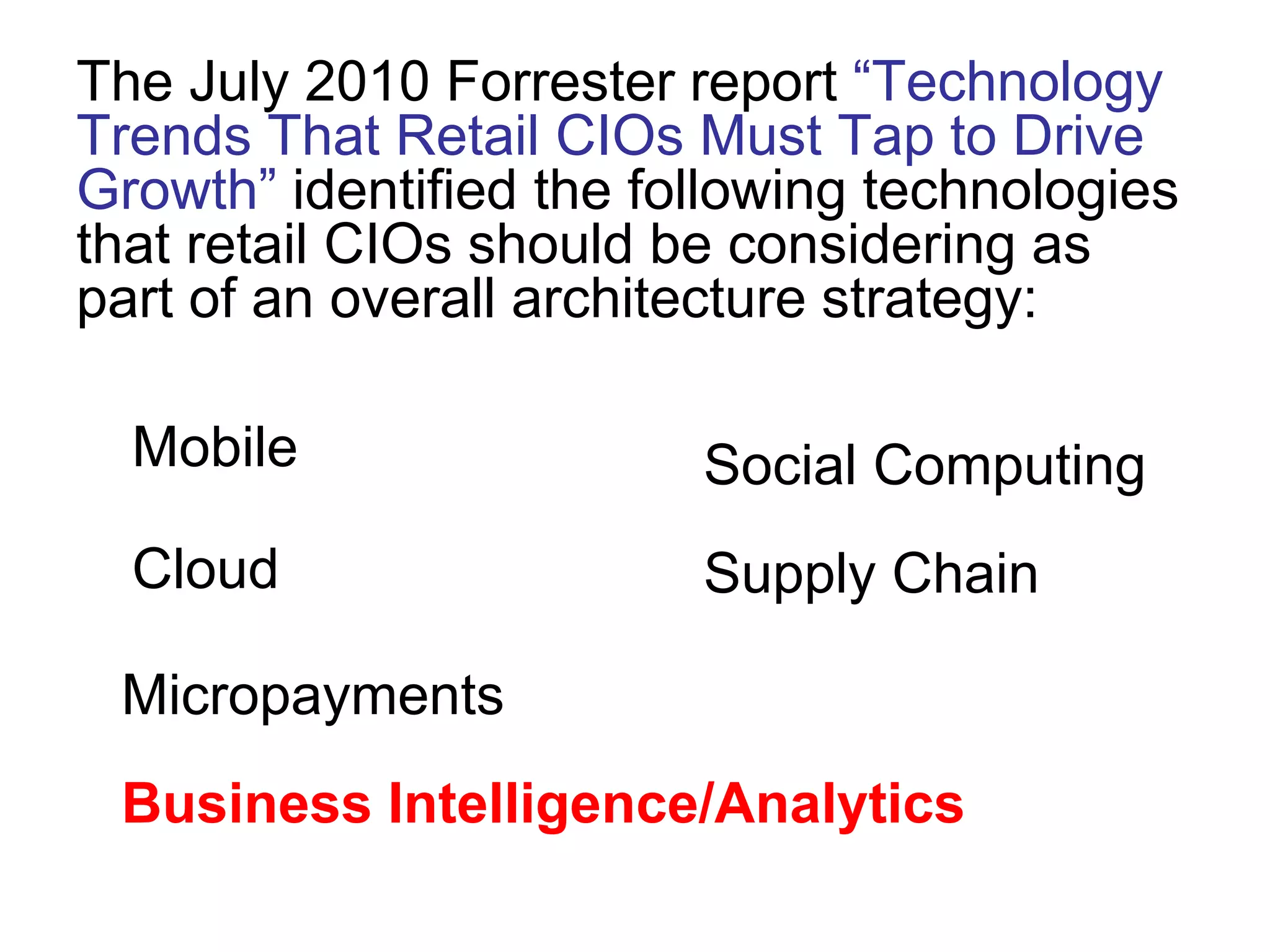 The July 2010 Forrester report “Technology
Trends That Retail CIOs Must Tap to Drive
Growth” identified the following technologies
that retail CIOs should be considering as
part of an overall architecture strategy:
Mobile
Cloud
Social Computing
Supply Chain
Micropayments
Business Intelligence/Analytics
 