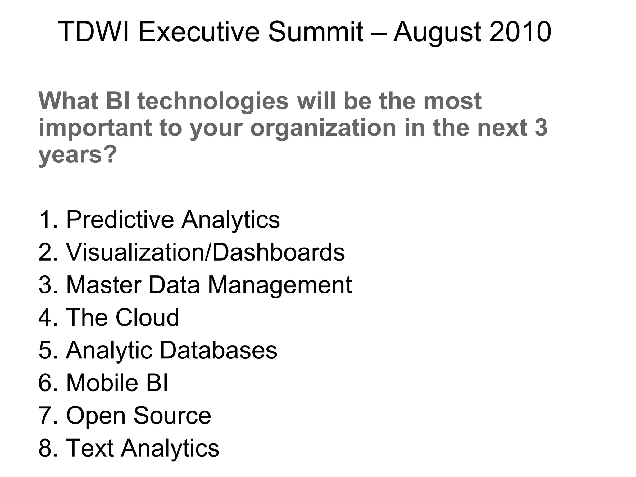 What BI technologies will be the most
important to your organization in the next 3
years?
1. Predictive Analytics
2. Visualization/Dashboards
3. Master Data Management
4. The Cloud
5. Analytic Databases
6. Mobile BI
7. Open Source
8. Text Analytics
TDWI Executive Summit – August 2010
 