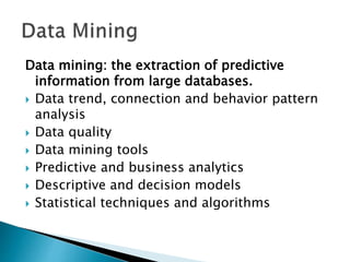 Data mining: the extraction of predictive
information from large databases.
 Data trend, connection and behavior pattern
analysis
 Data quality
 Data mining tools
 Predictive and business analytics
 Descriptive and decision models
 Statistical techniques and algorithms
 