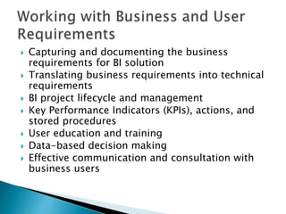  Capturing and documenting the business
requirements for BI solution
 Translating business requirements into technical
requirements
 BI project lifecycle and management
 Key Performance Indicators (KPIs), actions, and
stored procedures
 User education and training
 Data-based decision making
 Effective communication and consultation with
business users
 