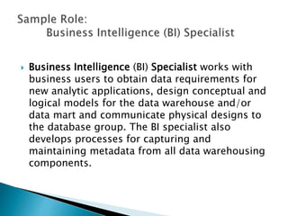  Business Intelligence (BI) Specialist works with
business users to obtain data requirements for
new analytic applications, design conceptual and
logical models for the data warehouse and/or
data mart and communicate physical designs to
the database group. The BI specialist also
develops processes for capturing and
maintaining metadata from all data warehousing
components.
 