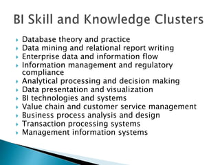  Database theory and practice
 Data mining and relational report writing
 Enterprise data and information flow
 Information management and regulatory
compliance
 Analytical processing and decision making
 Data presentation and visualization
 BI technologies and systems
 Value chain and customer service management
 Business process analysis and design
 Transaction processing systems
 Management information systems
 
