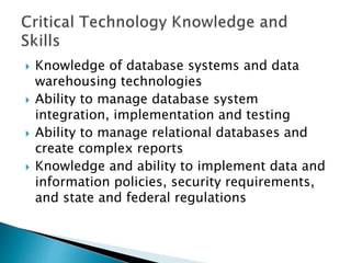  Knowledge of database systems and data
warehousing technologies
 Ability to manage database system
integration, implementation and testing
 Ability to manage relational databases and
create complex reports
 Knowledge and ability to implement data and
information policies, security requirements,
and state and federal regulations
 