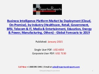 Business Intelligence Platform Market by Deployment (Cloud,
On-Premise), by Industry (Healthcare, Retail, Government,
BFSI, Telecom & IT, Media & Entertainment, Education, Energy
& Power, Manufacturing, Others) - Global Forecasts to 2019
Published: January 2015
Single User PDF: US$ 4650
Corporate User PDF: US$ 7150
1© ReportsnReports.com 2014
Call Now + 1 888 391 5441 | Email at sales@reportsandreports.com
 