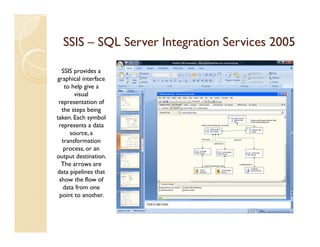 SSIS – SQL Server Integration Services 2005

  SSIS provides a
graphical interface
   to help give a
       visual
 representation of
  the steps being
taken. Each symbol
 represents a data
     source, a
  transformation
   process, or an
output destination.
  The arrows are
data pipelines that
 show the flow of
   data from one
 point to another.
 