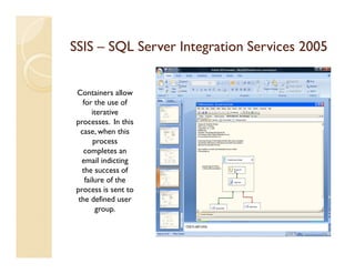 SSIS – SQL Server Integration Services 2005


 Containers allow
    for the use of
        iterative
 processes. In this
   case, when this
         process
    completes an
   email indicting
   the success of
     failure of the
 process is sent to
  the defined user
          group.
 