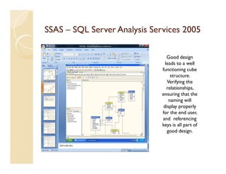SSAS – SQL Server Analysis Services 2005

                                 Good design
                                leads to a well
                              functioning cube
                                   structure.
                                 Verifying the
                                 relationships,
                              ensuring that the
                                  naming will
                               display properly
                              for the end user,
                              and referencing
                              keys is all part of
                                 good design.
 