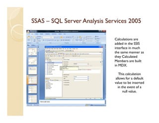 SSAS – SQL Server Analysis Services 2005

                              Calculations are
                              added in the SSIS
                              interface in much
                              the same manner as
                              they Calculated
                              Members are built
                              in MDX.

                                 This calculation
                              allows for a default
                              value to be inserted
                                in the event of a
                                    null value.
 