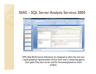 SSAS – SQL Server Analysis Services 2005




  KPI’s (Key Performance Indicators) are designed to allow the end user
  a quick graphical representation of how their area is measuring against
     their goals. They also can be used for forecasting based on trend
                                  analysis.
 