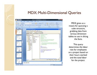 MDX: Multi-Dimensional Queries
     Multi-

                          MDX gives us a
                       means for querying a
                          cube structure,
                        grabbing data from
                        various dimension
                      tables to use in slicing
                             the facts.

                            This query
                      determines the labor
                       rate for employees
                      on a project based on
                       their hours worked
                        and the total labor
                          for the project.
 