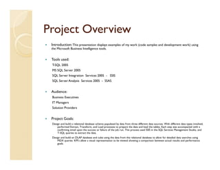 Project Overview
 Introduction: This presentation displays examples of my work (code samples and development work) using
 the Microsoft Business Intelligence tools.


 Tools used:
 T-SQL 2005
 MS SQL Server 2005
 SQL Server Integration Services 2005 - SSIS
 SQL Server Analysis Services 2005 - SSAS


 Audience:
 Business Executives
 IT Managers
 Solution Providers


 Project Goals:
 Design and build a relational database schema populated by data from three different data sources. With different data types involved,
     performed Extract, Transform, and Load processes to prepare the data and load the tables. Each step was accompanied with a
     confirming email upon the success or failure of the job run. This process used SSIS in the SQL Services Management Studio, and
     T-SQL queries to extract the data.
 Design and build an OLAP database and cube using the data from the relational database to allow for detailed data searches using
     MDX queries. KPI’s allow a visual representation to be viewed showing a comparison between actual results and performance
     goals.
 