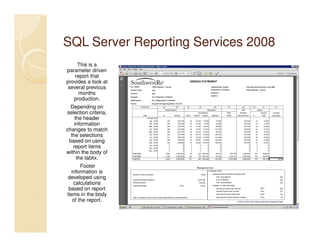 SQL Server Reporting Services 2008
     This is a
parameter driven
    report that
provides a look at
 several previous
      months
   production.
  Depending on
selection criteria,
    the header
    information
changes to match
  the selections
 based on using
   report items
within the body of
     the tablix.
        Footer
   information is
 developed using
    calculations
 based on report
items in the body
    of the report.
 