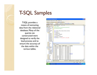 T-SQL Samples
    T-SQL provides a
  means of extracting
data from the relational
 database. Many of the
        queries we
    constructed were
 designed to verify the
  load process and to
ensure the accuracy of
   the data within the
      various tables.
 