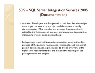 SSIS – SQL Server Integration Services 2005
             (Documentation)

  Ask most Developers and Analysts what their least favorite and yet
  most important task is on a project and the answer is usually
  documentation. Clear, concise, and accurate documentation is
  critical to the functioning of a project and even more important to
  maintaining systems on an ongoing basis.

  Each package requires it’s own documentation about authorship,
  purpose of the package, maintenance records, etc., and the overall
  project documentation is put in place to give an overview of the
  higher level requirements that are met and the roadmap of the
  packages within the project.
 