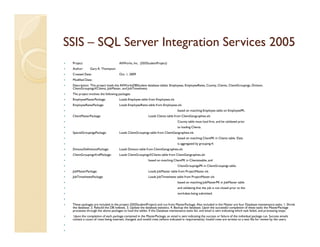 SSIS – SQL Server Integration Services 2005
 Project:                           AllWorks, Inc. (SSISStudentProject)
 Author:      Gary A. Thompson
 Created Date:                      Oct. 1, 2009
 Modified Date:
 Description: This project loads the AllWorksDBStudent database tables: Employees, EmployeeRates, County, Clients, ClientGroupings, Division,
 ClientGroupingsXClients, JobMaster, and JobTimesheets.
 The project involves the following packages:
 EmployeeMasterPackage:             Loads Employee table from Employees.xls
 EmployeeRatesPackage:              Loads EmployeeRates table from Employees.xls
                                                                                 based on matching Employee table on EmployeePK.
 ClientMasterPackage:                                     Loads Clients table from ClientGeographies.xls
                                                                                 County table must load first, and be validated prior
                                                                                 to loading Clients.
 SpecialGroupingsPackage:           Loads ClientGroupings table from ClientGeographies.xls
                                                                                 based on matching ClientPK in Clients table. Data
                                                                                 is aggregated by grouping #.
 DivisionDefinitionsPackage:        Loads Division table from ClientGeographies.xls
 ClientGroupingsXrefPackage:        Loads ClientGroupingsXClients table from ClientGeographies.xls
                                                          based on matching ClientPK in Clientstaable, and
                                                                                 ClientGroupingsPK in ClientGroupings table.
 JobMasterPackage:                                        Loads JobMaster table from ProjectMaster.xls
 JobTimesheetsPackage:                                    Loads JobTimesheets table from ProjectMaster.xls
                                                                                 based on matching JobMasterPK in JobMaster table
                                                                                 and validating that the job is not closed prior to the
                                                                                 workdate being submitted.


 These packages are included in the project (SSISStudentProject) and run from MasterPackage. Also included in the Master are four Database maintenance tasks: 1. Shrink
 the database. 2. Rebuild the DB indexes. 3. Update the database statistics. 4. Backup the database. Upon the successful completion of these tasks the MasterPackage
 processes through the above packages to load the tables. If the Database maintenance tasks fail, and email is sent indicating which task failed, and processing stops.
  Upon the completion of each package contained in the MasterPackage, an email is sent indicating the success or failure of the individual package run. Success emails
 contain a count of rows being inserted, changed, and invalid rows (where indicated in requirements). Invalid rows are written to a text file for review by the users.
 
