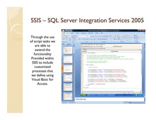 SSIS – SQL Server Integration Services 2005

Through the use
of script tasks we
    are able to
    extend the
   functionality
 Provided within
 SSIS to include
    customized
 processes that
 we define using
 Visual Basic for
      Access.
 