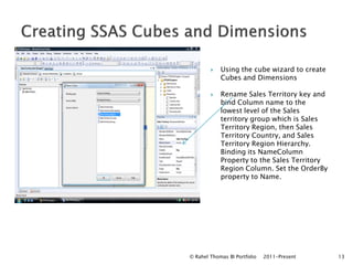   Using the cube wizard to create
            Cubes and Dimensions

           Rename Sales Territory key and
            bind Column name to the
            lowest level of the Sales
            territory group which is Sales
            Territory Region, then Sales
            Territory Country, and Sales
            Territory Region Hierarchy.
            Binding its NameColumn
            Property to the Sales Territory
            Region Column. Set the OrderBy
            property to Name.




© Rahel Thomas BI Portfolio   2011-Present    13
 