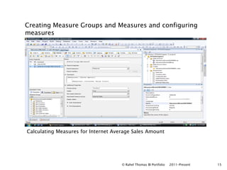 Creating Measure Groups and Measures and configuring
measures




Calculating Measures for Internet Average Sales Amount




                                     © Rahel Thomas BI Portfolio   2011-Present   15
 