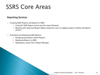 Reporting Services

   Creating SSRS Projects and Reports in BIDS
          Using the SSRS Report wizard and the report Designer
          Working with advanced Report Object properties such as toggling object visibility and Report
           actions


   Extending and Deploying SSRS Reports
          Assigning parameters within Reports
          Deploying Reports in BIDS
          Uploading a report file in Report Manager




                                                         © Rahel Thomas BI Portfolio   2011-Present       25
 