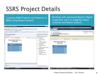 Creating SSRS Projects and Reports in   Working with advanced Report Object
BIDS using Report wizard                properties such as toggling object
                                        visibility and Report actions




                                         © Rahel Thomas BI Portfolio   2011-Present   26
 
