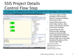 Creating, modifying the Dim Customer ETL Package Control Flow
                                                 The main object of SSIS
                                                  package is the business
                                                  logic to manage workflows
                                                  and process data
                                                 Create SSIS project and
                                                  insert data sources, data
                                                  views in the project and the
                                                  connection manager.
                                                 Control Flow for the
                                                  DimCustomer package
                                                  contain an Execute SQL
                                                  Task, followed by Data Flow
                                                  task, followed by another
                                                  Execute SQL task. In the SQL
                                                  Statement Property of the
                                                  Execute SQL Task
                                              Script used to update
                                              UPDATE Production.Product
                                              SET ProductLine = ‘s’
                                              WHERE ProductLine IS Null




                                 © Rahel Thomas BI Portfolio   2011-Present      5
 