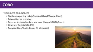TODO
• Comment commencer
• Etablir un reporting hebdo/mensuel (Excel/Google Sheet)
• Automatiser ce reporting
• Déverser les données dans une base (PostgreSQL/BigQuery)
• Structurer (scripts SQL, ETL)
• Analyser (Data Studio, Power BI, Metabase)
 