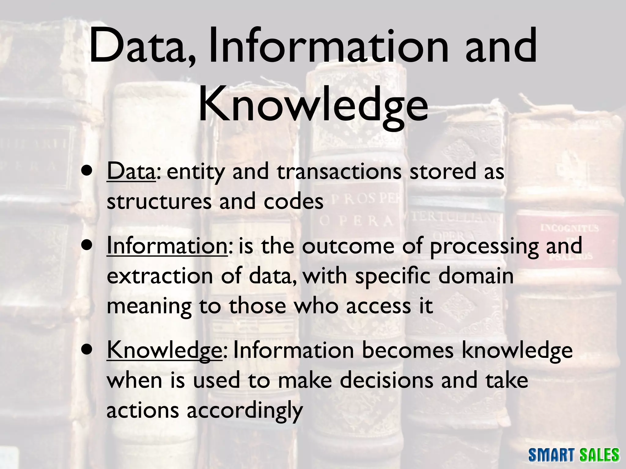 Data, Information and
     Knowledge
• Data: entity and transactions stored as
  structures and codes
• Information: is the outcome of processing and
  extraction of data, with speciﬁc domain
  meaning to those who access it
• Knowledge: Information becomes knowledge
  when is used to make decisions and take
  actions accordingly
 
